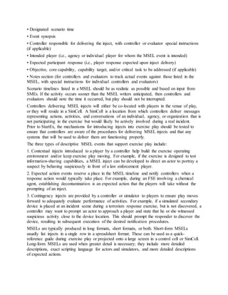 • Designated scenario time
• Event synopsis
• Controller responsible for delivering the inject, with controller or evaluator special instructions
(if applicable)
• Intended player (i.e., agency or individual player for whom the MSEL event is intended)
• Expected participant response (i.e., player response expected upon inject delivery)
• Objective, core capability, capability target, and/or critical task to be addressed (if applicable)
• Notes section (for controllers and evaluators to track actual events against those listed in the
MSEL, with special instructions for individual controllers and evaluators)
Scenario timelines listed in a MSEL should be as realistic as possible and based on input from
SMEs. If the activity occurs sooner than the MSEL writers anticipated, then controllers and
evaluators should note the time it occurred, but play should not be interrupted.
Controllers delivering MSEL injects will either be co-located with players in the venue of play,
or they will reside in a SimCell. A SimCell is a location from which controllers deliver messages
representing actions, activities, and conversations of an individual, agency, or organization that is
not participating in the exercise but would likely be actively involved during a real incident.
Prior to StartEx, the mechanisms for introducing injects into exercise play should be tested to
ensure that controllers are aware of the procedures for delivering MSEL injects and that any
systems that will be used to deliver them are functioning properly.
The three types of descriptive MSEL events that support exercise play include:
1. Contextual injects introduced to a player by a controller help build the exercise operating
environment and/or keep exercise play moving. For example, if the exercise is designed to test
information-sharing capabilities, a MSEL inject can be developed to direct an actor to portray a
suspect by behaving suspiciously in front of a law enforcement player.
2. Expected action events reserve a place in the MSEL timeline and notify controllers when a
response action would typically take place. For example, during an FSE involving a chemical
agent, establishing decontamination is an expected action that the players will take without the
prompting of an inject.
3. Contingency injects are provided by a controller or simulator to players to ensure play moves
forward to adequately evaluate performance of activities. For example, if a simulated secondary
device is placed at an incident scene during a terrorism response exercise, but is not discovered, a
controller may want to prompt an actor to approach a player and state that he or she witnessed
suspicious activity close to the device location. This should prompt the responder to discover the
device, resulting in subsequent execution of the desired notification procedures.
MSELs are typically produced in long formats, short formats, or both. Short-form MSELs
usually list injects in a single row in a spreadsheet format. These can be used as a quick-
reference guide during exercise play or projected onto a large screen in a control cell or SimCell.
Long-form MSELs are used when greater detail is necessary; they include more detailed
descriptions, exact scripting language for actors and simulators, and more detailed descriptions
of expected actions.
 