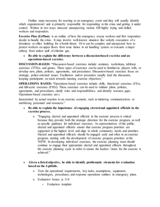Outline steps necessary for reacting to an emergency event and they will usually identify
which organizational unit is primarily responsible for responding to the crisis and getting it under
control. Written in two ways: innocent unsuspecting victims OR highly trying and skilled
workers and responders.
Exercise Plan (ExPlan): is an outline of how the emergency rescue workers and first responders
decide to handle the crisis. It may involve well-known situation like orderly evacuation of a
dormitory or office building for a bomb threat. Or it can be complex and unexpected how to
protect workers on upper floors from toxic fumes in air handling system or evacuate a major
railway from tanker spill of chlorine gas.
 Be able to explain the difference between a discussion-based exercise and an
operations-based exercise.
DISCUSSION-BASED: “Discussion-based exercises include seminars, workshops, tabletop
exercises (TTXs), and games. These types of exercises can be used to familiarize players with, or
develop new, plans, policies, agreements, and procedures. Discussion-based exercises focus on
strategic, policy-oriented issues. Facilitators and/or presenters usually lead the discussion,
keeping participants on track towards meeting exercise objectives.”
OPERATIONS BASED: “Operations-based exercises include drills, functional exercises (FEs),
and full-scale exercises (FSEs). These exercises can be used to validate plans, policies,
agreements, and procedures; clarify roles and responsibilities; and identify resource gaps.
Operations-based exercises are c
haracterized by actual reaction to an exercise scenario, such as initiating communications or
mobilizing personnel and resources.”
 Be able to explain the importance of engaging electedand appointed officials in the
exercise process.
o “Engaging elected and appointed officials in the exercise process is critical
because they provide both the strategic direction for the exercise program, as well
as specific guidance for individual exercises. As representatives of the public,
elected and appointed officials ensure that exercise program priorities are
supported at the highest level and align to whole community needs and priorities.
Elected and appointed officials should be engaged early and often in an exercise
program, starting with the development of exercise program priorities at the
TEPW. In developing individual exercises, the exercise planning team should
continue to engage their appropriate elected and appointed officials throughout
the exercise planning cycle in order to ensure the leaders ’vision for the exercise is
achieved.”
 Given a listed objective, be able to identify problematic elements for evaluation
based on the 4 pitfalls.
o Tests the operational requirements, key tasks, assumptions, equipment,
technologies, procedures, and response operations outlines in emergency plans.
o Evaluation Issues: p. 114
▪ Evaluation template
 