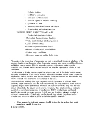 ▪ Evaluator training
▪ ENDEX vs. stop action
▪ Interviews vs. Observations
▪ Hotwash capture vs. Intensive follow-up
▪ Quicklook vs. AAR
▪ Assessing controllers/directors and players
▪ Report writing and recommendations
EXERCISE DESIGN OBJECTIVES ARE: p. 49
• Confirm individual/team training
• Demonstrate key performance functions
• Verify man-technology interface/operations
• Assess problem solving
• Examine response readiness metrics
• Observe extended/novel stress incidents
• Evaluate target capabilities
• Determine issues and read for further tests.
“Evaluation is the cornerstone of an exercise and must be considered throughout all phases of the
exercise planning cycle, beginning when the exercise planning team meets to establish objectives
and initiate exercise design. Effective evaluation assesses performance against exercise
objectives, and identifies and documents strengths and areas for improvement relative to core
capabilities.”
“It is important to develop exercise evaluation requirements early in the design process, as they
will guide development of the exercise scenario, discussion questions, and/or MSEL. Evaluation
requirements clearly articulate what will be evaluated during the exercise and how exercise play
will be assessed. This information is documented in the EEGs.
Once the exercise planning team aligns objectives to core capabilities, it identifies which
capability targets and critical tasks for each core capability are being addressed by the exercise.
Capability targets are the performance thresholds for each core capability; they state the exact
amount of capability that players aim to achieve. Generally, these targets are based on targets
identified as part of an organization’s or jurisdiction’s THIRA or other threat and hazard
identification or risk assessment process. Critical tasks are the distinct elements required to
perform a core capability. Critical tasks may be derived from Mission Area Frameworks,
organizational operations plans or SOPs, or discipline-specific standards.”
 Given an exercise topic and purpose, be able to describe the actions that would
occur for a specific design step.
DESIGN STEPS:
 