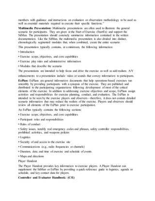 members with guidance and instructions on evaluation or observation methodology to be used as
well as essential materials required to execute their specific functions.”
Multimedia Presentation: Multimedia presentations are often used to illustrate the general
scenario for participants. They are given at the Start of Exercise (StartEx) and support the
SitMan. The presentation should concisely summarize information contained in the written
documentation. Like the SitMan, the multimedia presentation is also divided into distinct,
chronologically segmented modules that, when combined, create the entire scenario.
This presentation typically contains, at a minimum, the following information:
• Introduction
• Exercise scope, objectives, and core capabilities
• Exercise play rules and administrative information
• Modules that describe the scenario
The presentations are intended to help focus and drive the exercise as well as add realism. A/V
enhancements to a presentation include video or sounds that convey information to participants.
ExPlan: ExPlans are general information documents that help operations-based exercises run
smoothly by providing participants with a synopsis of the exercise. They are published and
distributed to the participating organizations following development of most of the critical
elements of the exercise. In addition to addressing exercise objectives and scope, ExPlans assign
activities and responsibilities for exercise planning, conduct, and evaluation. The ExPlan is
intended to be seen by the exercise players and observers—therefore, it does not contain detailed
scenario information that may reduce the realism of the exercise. Players and observers should
review all elements of the ExPlan prior to exercise participation.
An ExPlan typically contains the following sections:
• Exercise scope, objectives, and core capabilities
• Participant roles and responsibilities
• Rules of conduct
• Safety issues, notably real emergency codes and phrases, safety controller responsibilities,
prohibited activities, and weapons policies
• Logistics
• Security of and access to the exercise site
• Communications (e.g., radio frequencies or channels)
• Duration, date, and time of exercise and schedule of events
• Maps and directions
Player Handout
The Player Handout provides key information to exercise players. A Player Handout can
supplement the SitMan or ExPlan by providing a quick-reference guide to logistics, agenda or
schedule, and key contact data for players.
Controller and Evaluator Handbook: (C/E)
 