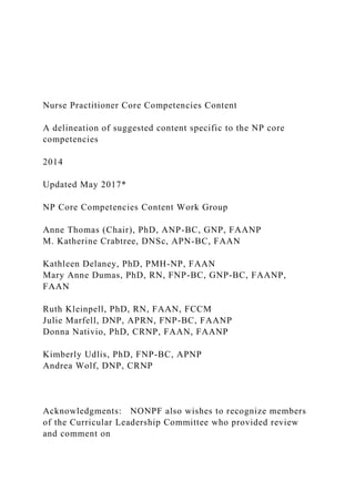 Nurse Practitioner Core Competencies Content
A delineation of suggested content specific to the NP core
competencies
2014
Updated May 2017*
NP Core Competencies Content Work Group
Anne Thomas (Chair), PhD, ANP-BC, GNP, FAANP
M. Katherine Crabtree, DNSc, APN-BC, FAAN
Kathleen Delaney, PhD, PMH-NP, FAAN
Mary Anne Dumas, PhD, RN, FNP-BC, GNP-BC, FAANP,
FAAN
Ruth Kleinpell, PhD, RN, FAAN, FCCM
Julie Marfell, DNP, APRN, FNP-BC, FAANP
Donna Nativio, PhD, CRNP, FAAN, FAANP
Kimberly Udlis, PhD, FNP-BC, APNP
Andrea Wolf, DNP, CRNP
Acknowledgments: NONPF also wishes to recognize members
of the Curricular Leadership Committee who provided review
and comment on
 