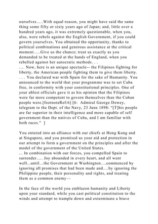 ourselves…..With equal reason, you might have said the same
thing some fifty or sixty years ago of Japan; and, little over a
hundred years ago, it was extremely questionable, when you,
also, were rebels against the English Government, if you could
govern yourselves. You obtained the opportunity, thanks to
political combinations and generous assistance at the critical
moment…..Give us the chance; treat us exactly as you
demanded to be treated at the hands of England, when you
rebelled against her autocratic methods. . .
…. Now, here is an unique spectacle-- the Filipinos fighting for
liberty, the American people fighting them to give them liberty.
. . . You declared war with Spain for the sake of Humanity. You
announced to the world that your programme was to set Cuba
free, in conformity with your constitutional principles. One of
your ablest officials gave it as his opinion that the Filipinos
were far more competent to govern themselves than the Cuban
people were.[footnoteRef:6] [6: Admiral George Dewey,
telegram to the Dept. of the Navy, 23 June 1898: “[T]his people
are far superior in their intelligence and more capable of self
government than the natives of Cuba, and I am familiar with
both races." ]
You entered into an alliance with our chiefs at Hong Kong and
at Singapore, and you promised us your aid and protection in
our attempt to form a government on the principles and after the
model of the government of the United States.
... In combination with our forces, you compelled Spain to
surrender..... Joy abounded in every heart, and all went
well...until…the Government at Washington….commenced by
ignoring all promises that had been made and….by ignoring the
Philippine people, their personality and rights, and treating
them as a common enemy—
In the face of the world you emblazon humanity and Liberty
upon your standard, while you cast political constitution to the
winds and attempt to trample down and exterminate a brave
 