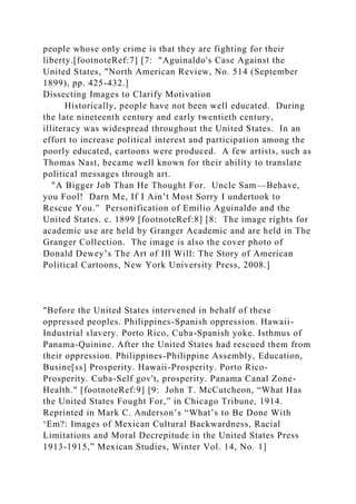 people whose only crime is that they are fighting for their
liberty.[footnoteRef:7] [7: "Aguinaldo's Case Against the
United States, "North American Review, No. 514 (September
1899), pp. 425-432.]
Dissecting Images to Clarify Motivation
Historically, people have not been well educated. During
the late nineteenth century and early twentieth century,
illiteracy was widespread throughout the United States. In an
effort to increase political interest and participation among the
poorly educated, cartoons were produced. A few artists, such as
Thomas Nast, became well known for their ability to translate
political messages through art.
"A Bigger Job Than He Thought For. Uncle Sam—Behave,
you Fool! Darn Me, If I Ain’t Most Sorry I undertook to
Rescue You.” Personification of Emilio Aguinaldo and the
United States. c. 1899 [footnoteRef:8] [8: The image rights for
academic use are held by Granger Academic and are held in The
Granger Collection. The image is also the cover photo of
Donald Dewey’s The Art of Ill Will: The Story of American
Political Cartoons, New York University Press, 2008.]
"Before the United States intervened in behalf of these
oppressed peoples. Philippines-Spanish oppression. Hawaii-
Industrial slavery. Porto Rico, Cuba-Spanish yoke. Isthmus of
Panama-Quinine. After the United States had rescued them from
their oppression. Philippines-Philippine Assembly, Education,
Busine[ss] Prosperity. Hawaii-Prosperity. Porto Rico-
Prosperity. Cuba-Self gov't, prosperity. Panama Canal Zone-
Health." [footnoteRef:9] [9: John T. McCutcheon, “What Has
the United States Fought For,” in Chicago Tribune, 1914.
Reprinted in Mark C. Anderson’s “What’s to Be Done With
‘Em?: Images of Mexican Cultural Backwardness, Racial
Limitations and Moral Decrepitude in the United States Press
1913-1915,” Mexican Studies, Winter Vol. 14, No. 1]
 