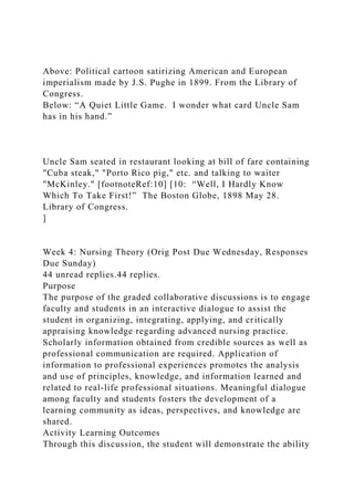 Above: Political cartoon satirizing American and European
imperialism made by J.S. Pughe in 1899. From the Library of
Congress.
Below: “A Quiet Little Game. I wonder what card Uncle Sam
has in his hand.”
Uncle Sam seated in restaurant looking at bill of fare containing
"Cuba steak," "Porto Rico pig," etc. and talking to waiter
"McKinley." [footnoteRef:10] [10: “Well, I Hardly Know
Which To Take First!” The Boston Globe, 1898 May 28.
Library of Congress.
]
Week 4: Nursing Theory (Orig Post Due Wednesday, Responses
Due Sunday)
44 unread replies.44 replies.
Purpose
The purpose of the graded collaborative discussions is to engage
faculty and students in an interactive dialogue to assist the
student in organizing, integrating, applying, and critically
appraising knowledge regarding advanced nursing practice.
Scholarly information obtained from credible sources as well as
professional communication are required. Application of
information to professional experiences promotes the analysis
and use of principles, knowledge, and information learned and
related to real-life professional situations. Meaningful dialogue
among faculty and students fosters the development of a
learning community as ideas, perspectives, and knowledge are
shared.
Activity Learning Outcomes
Through this discussion, the student will demonstrate the ability
 