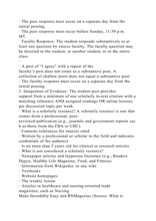 · The peer response must occur on a separate day from the
initial posting.
· The peer response must occur before Sunday, 11:59 p.m.
MT.
· Faculty Response: The student responds substantively to at
least one question by course faculty. The faculty question may
be directed to the student, to another student, or to the entire
class.
·
· A post of “I agree” with a repeat of the
faculty’s post does not count as a substantive post. A
collection of shallow posts does not equal a substantive post.
· The faculty response must occur on a separate day from the
initial posting.
3. Integration of Evidence: The student post provides
support from a minimum of one scholarly in-text citation with a
matching reference AND assigned readings OR online lessons,
per discussion topic per week.
· What is a scholarly resource? A scholarly resource is one that
comes from a professional, peer-
reviewed publication (e.g., journals and government reports suc
h as those from the FDA or CDC).
· Contains references for sources cited
· Written by a professional or scholar in the field and indicates
credentials of the author(s)
· Is no more than 5 years old for clinical or research articles
· What is not considered a scholarly resource?
· Newspaper articles and layperson literature (e.g., Readers
Digest, Healthy Life Magazine, Food, and Fitness)
· Information from Wikipedia or any wiki
· Textbooks
· Website homepages
· The weekly lesson
· Articles in healthcare and nursing-oriented trade
magazines, such as Nursing
Made Incredibly Easy and RNMagazine (Source: What is
 
