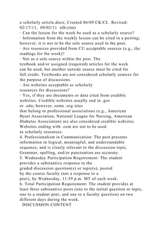 a scholarly article.docx; Created 06/09 CK/CL Revised:
02/17/11, 09/02/11 nlh/clm)
· Can the lesson for the week be used as a scholarly source?
· Information from the weekly lesson can be cited in a posting;
however, it is not to be the sole source used in the post.
· Are resources provided from CU acceptable sources (e.g., the
readings for the week)?
· Not as a sole source within the post. The
textbook and/or assigned (required) articles for the week
can be used, but another outside source must be cited for
full credit. Textbooks are not considered scholarly sources for
the purpose of discussions.
· Are websites acceptable as scholarly
resources for discussions?
· Yes, if they are documents or data cited from credible
websites. Credible websites usually end in .gov
or .edu; however, some .org sites
that belong to professional associations (e.g., American
Heart Association, National League for Nursing, American
Diabetes Association) are also considered credible websites.
Websites ending with .com are not to be used
as scholarly resources.
4. Professionalism in Communication: The post presents
information in logical, meaningful, and understandable
sequence, and is clearly relevant to the discussion topic.
Grammar, spelling, and/or punctuation are accurate.
5. Wednesday Participation Requirement: The student
provides a substantive response to the
graded discussion question(s) or topic(s), posted
by the course faculty (not a response to a
peer), by Wednesday, 11:59 p.m. MT of each week.
6. Total Participation Requirement: The student provides at
least three substantive posts (one to the initial question or topic,
one to a student peer, and one to a faculty question) on two
different days during the week.
DISCUSSION CONTENT
 