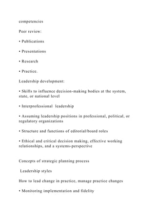 competencies
Peer review:
• Publications
• Presentations
• Research
• Practice.
Leadership development:
• Skills to influence decision-making bodies at the system,
state, or national level
• Interprofessional leadership
• Assuming leadership positions in professional, political, or
regulatory organizations
• Structure and functions of editorial/board roles
• Ethical and critical decision making, effective working
relationships, and a systems-perspective
Concepts of strategic planning process
Leadership styles
How to lead change in practice, manage practice changes
• Monitoring implementation and fidelity
 