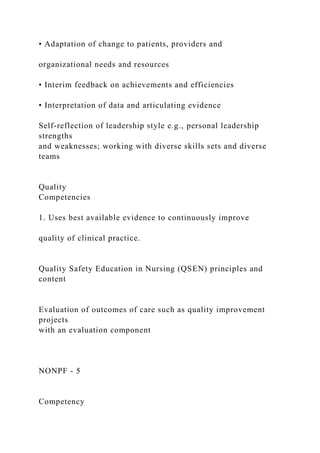 • Adaptation of change to patients, providers and
organizational needs and resources
• Interim feedback on achievements and efficiencies
• Interpretation of data and articulating evidence
Self-reflection of leadership style e.g., personal leadership
strengths
and weaknesses; working with diverse skills sets and diverse
teams
Quality
Competencies
1. Uses best available evidence to continuously improve
quality of clinical practice.
Quality Safety Education in Nursing (QSEN) principles and
content
Evaluation of outcomes of care such as quality improvement
projects
with an evaluation component
NONPF - 5
Competency
 