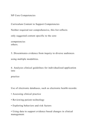 NP Core Competencies
Curriculum Content to Support Competencies
Neither required nor comprehensive, this list reflects
only suggested content specific to the core
competencies
others.
5. Disseminates evidence from inquiry to diverse audiences
using multiple modalities.
6. Analyzes clinical guidelines for individualized application
into
practice
Use of electronic databases, such as electronic health records:
• Assessing clinical practice
• Reviewing patient technology
• Exploring behaviors and risk factors
• Using data to support evidence based changes in clinical
management
 