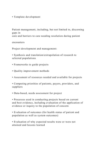• Template development
Patient management, including, but not limited to, discerning
gaps in
care and barriers to care needing resolution during patient
encounters
Project development and management:
• Synthesis and translation/extrapolation of research to
selected populations
• Frameworks to guide projects
• Quality improvement methods
• Assessment of resources needed and available for projects
• Competing priorities of patients, payers, providers, and
suppliers
• Data-based, needs assessment for project
• Processes used in conducting projects based on current
and best evidence, including evaluation of the application of
evidence or inquiry to the population of concern
• Evaluation of outcomes (for health status of patient and
population as well as system outcomes)
• Evaluation of why expected results were or were not
attained and lessons learned
 