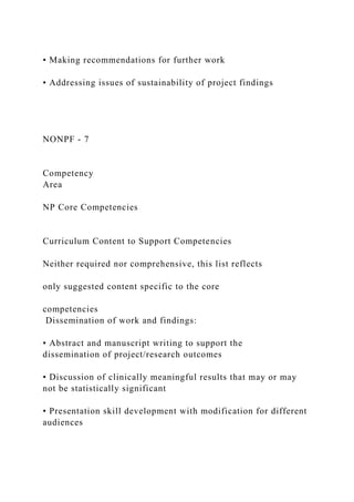 • Making recommendations for further work
• Addressing issues of sustainability of project findings
NONPF - 7
Competency
Area
NP Core Competencies
Curriculum Content to Support Competencies
Neither required nor comprehensive, this list reflects
only suggested content specific to the core
competencies
Dissemination of work and findings:
• Abstract and manuscript writing to support the
dissemination of project/research outcomes
• Discussion of clinically meaningful results that may or may
not be statistically significant
• Presentation skill development with modification for different
audiences
 