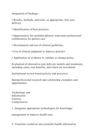 Integration of findings:
• Results, methods, and tools, as appropriate, into care
delivery
• Identification of best practices
• Opportunities for multidisciplinary team/inter-professional
collaboration for patient care
• Development and use of clinical guidelines
• Use of clinical judgment to improve practice
• Application of evidence to validate or change policy
Evaluation of alternative care delivery models and treatments,
including costs, cost benefits, and return on investment
Institutional review board policies and processes
Interprofessional research and scholarship exemplars and
opportunities
Technology and
Information
Literacy
Competencies
1. Integrates appropriate technologies for knowledge
management to improve health care.
2. Translates technical and scientific health information
 