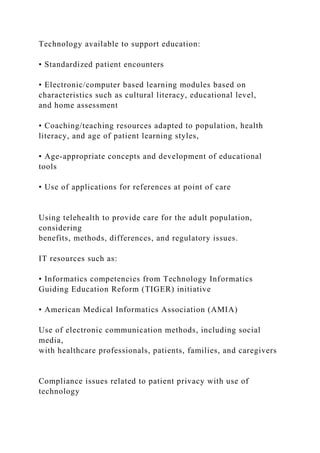 Technology available to support education:
• Standardized patient encounters
• Electronic/computer based learning modules based on
characteristics such as cultural literacy, educational level,
and home assessment
• Coaching/teaching resources adapted to population, health
literacy, and age of patient learning styles,
• Age-appropriate concepts and development of educational
tools
• Use of applications for references at point of care
Using telehealth to provide care for the adult population,
considering
benefits, methods, differences, and regulatory issues.
IT resources such as:
• Informatics competencies from Technology Informatics
Guiding Education Reform (TIGER) initiative
• American Medical Informatics Association (AMIA)
Use of electronic communication methods, including social
media,
with healthcare professionals, patients, families, and caregivers
Compliance issues related to patient privacy with use of
technology
 