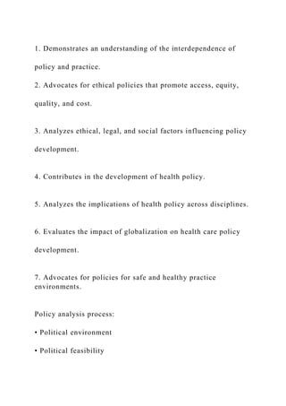 1. Demonstrates an understanding of the interdependence of
policy and practice.
2. Advocates for ethical policies that promote access, equity,
quality, and cost.
3. Analyzes ethical, legal, and social factors influencing policy
development.
4. Contributes in the development of health policy.
5. Analyzes the implications of health policy across disciplines.
6. Evaluates the impact of globalization on health care policy
development.
7. Advocates for policies for safe and healthy practice
environments.
Policy analysis process:
• Political environment
• Political feasibility
 