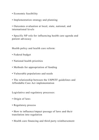• Economic feasibility
• Implementation strategy and planning
• Outcomes evaluation at local, state, national, and
international levels
• Specific NP role for influencing health care agenda and
patient advocacy
Health policy and health care reform:
• Federal budget
• National health priorities
• Methods for appropriation of funding
• Vulnerable populations and needs
• The relationship between the USPSTF guidelines and
Affordable Care Act implementation
Legislative and regulatory processes:
• Origin of laws
• Regulatory process
• How to influence/impact passage of laws and their
translation into regulation
• Health care financing and third party reimbursement
 