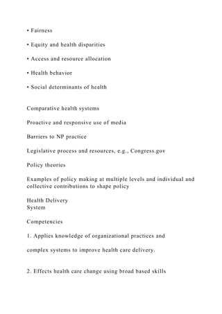• Fairness
• Equity and health disparities
• Access and resource allocation
• Health behavior
• Social determinants of health
Comparative health systems
Proactive and responsive use of media
Barriers to NP practice
Legislative process and resources, e.g., Congress.gov
Policy theories
Examples of policy making at multiple levels and individual and
collective contributions to shape policy
Health Delivery
System
Competencies
1. Applies knowledge of organizational practices and
complex systems to improve health care delivery.
2. Effects health care change using broad based skills
 