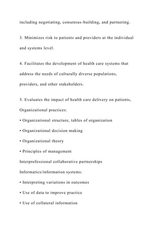 including negotiating, consensus-building, and partnering.
3. Minimizes risk to patients and providers at the individual
and systems level.
4. Facilitates the development of health care systems that
address the needs of culturally diverse populations,
providers, and other stakeholders.
5. Evaluates the impact of health care delivery on patients,
Organizational practices:
• Organizational structure, tables of organization
• Organizational decision making
• Organizational theory
• Principles of management
Interprofessional collaborative partnerships
Informatics/information systems:
• Interpreting variations in outcomes
• Use of data to improve practice
• Use of collateral information
 