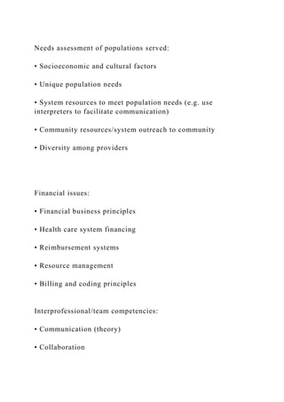 Needs assessment of populations served:
• Socioeconomic and cultural factors
• Unique population needs
• System resources to meet population needs (e.g. use
interpreters to facilitate communication)
• Community resources/system outreach to community
• Diversity among providers
Financial issues:
• Financial business principles
• Health care system financing
• Reimbursement systems
• Resource management
• Billing and coding principles
Interprofessional/team competencies:
• Communication (theory)
• Collaboration
 