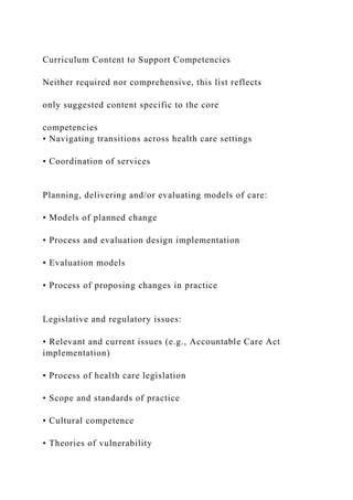 Curriculum Content to Support Competencies
Neither required nor comprehensive, this list reflects
only suggested content specific to the core
competencies
• Navigating transitions across health care settings
• Coordination of services
Planning, delivering and/or evaluating models of care:
• Models of planned change
• Process and evaluation design implementation
• Evaluation models
• Process of proposing changes in practice
Legislative and regulatory issues:
• Relevant and current issues (e.g., Accountable Care Act
implementation)
• Process of health care legislation
• Scope and standards of practice
• Cultural competence
• Theories of vulnerability
 