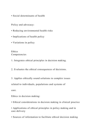 • Social determinants of health
Policy and advocacy:
• Reducing environmental health risks
• Implications of health policy
• Variations in policy
Ethics
Competencies
1. Integrates ethical principles in decision making.
2. Evaluates the ethical consequences of decisions.
3. Applies ethically sound solutions to complex issues
related to individuals, populations and systems of
care.
Ethics in decision making:
• Ethical considerations in decision making in clinical practice
• Applications of ethical principles in policy making and in
care delivery
• Sources of information to facilitate ethical decision making
 