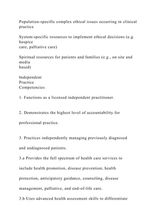 Population-specific complex ethical issues occurring in clinical
practice
System-specific resources to implement ethical decisions (e.g.
hospice
care, palliative care)
Spiritual resources for patients and families (e.g., on site and
media
based)
Independent
Practice
Competencies
1. Functions as a licensed independent practitioner.
2. Demonstrates the highest level of accountability for
professional practice.
3. Practices independently managing previously diagnosed
and undiagnosed patients.
3.a Provides the full spectrum of health care services to
include health promotion, disease prevention, health
protection, anticipatory guidance, counseling, disease
management, palliative, and end-of-life care.
3.b Uses advanced health assessment skills to differentiate
 