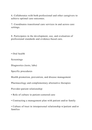 6. Collaborates with both professional and other caregivers to
achieve optimal care outcomes.
7. Coordinates transitional care services in and across care
settings.
8. Participates in the development, use, and evaluation of
professional standards and evidence-based care.
• Oral health
Screenings
Diagnostics (tests, labs)
Specific procedures
Health promotion, prevention, and disease management
Pharmacology and complementary alternative therapies
Provider-patient relationship:
• Role of culture in patient-centered care
• Contracting a management plan with patient and/or family
• Culture of trust in interpersonal relationship w/patient and/or
families
 