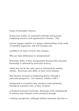 Types of Secondary Sources
In previous studies we examined textbooks and journals,
comparing narrative and argumentative formats. This
section engages students in a deeper understanding of the study
of scholarly arguments, and will introduce the
usefulness of source reviews and critiques.
Why are there differences in interpretation?
Historians differ in their interpretation because their personal
knowledge is informed by particular sources,
which may not be the same sources referenced by another
scholar. Historians also differ in their views because
they become invested in interpreting history through a
particular perspective. For instance, scholars with a
background in economics may interpret events primarily
through an economic lens, so they would be
considered economic historians. Historians with a background
in military may interpret events primarily through
a military perspective, although military historians also have a
 