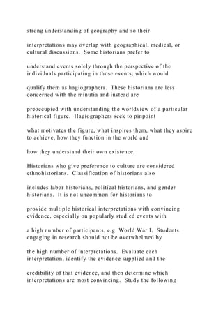 strong understanding of geography and so their
interpretations may overlap with geographical, medical, or
cultural discussions. Some historians prefer to
understand events solely through the perspective of the
individuals participating in those events, which would
qualify them as hagiographers. These historians are less
concerned with the minutia and instead are
preoccupied with understanding the worldview of a particular
historical figure. Hagiographers seek to pinpoint
what motivates the figure, what inspires them, what they aspire
to achieve, how they function in the world and
how they understand their own existence.
Historians who give preference to culture are considered
ethnohistorians. Classification of historians also
includes labor historians, political historians, and gender
historians. It is not uncommon for historians to
provide multiple historical interpretations with convincing
evidence, especially on popularly studied events with
a high number of participants, e.g. World War I. Students
engaging in research should not be overwhelmed by
the high number of interpretations. Evaluate each
interpretation, identify the evidence supplied and the
credibility of that evidence, and then determine which
interpretations are most convincing. Study the following
 