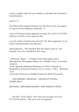 source samples and test your ability to identify the historian’s
classification.
Source 11:
The Knoxville Journal-Tribune was the first of the two papers
to report on the influenza outbreak. A
story of national scope appeared on page five of its 9/12/1918
edition in which it was reported that
several soldiers had become ill with “flu like symptoms” at an
army training facility near Boston,
Massachusetts. The mention that the illness may be ‘war
related” was also included in this story.
1 Heinrich, Roger. “A Small Town Newspaper and a
Metropolitan Newspaper Report on a Deadly Virus: A Content
Analysis
of the Spanish Influenza Pandemic of 1918,” Journal of
Humanities & Social Sciences, Vol. 4, Issue 1, 2011. Heinrich
is an
Associate Professor at Middle Tennessee State University.
SECONDARY SOURCES: FIELDS OF STUDY,
SCHOLARLY
REVIEWS, HISTORIOGRAPHY AND WORLD VIEWS
The New York Times’ first story ran on page 14 of its
9/15/1918 edition. The story was of regional
 