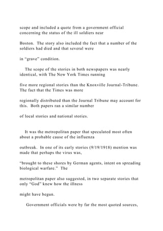 scope and included a quote from a government official
concerning the status of the ill soldiers near
Boston. The story also included the fact that a number of the
soldiers had died and that several were
in “grave” condition.
The scope of the stories in both newspapers was nearly
identical, with The New York Times running
five more regional stories than the Knoxville Journal-Tribune.
The fact that the Times was more
regionally distributed than the Journal Tribune may account for
this. Both papers ran a similar number
of local stories and national stories.
It was the metropolitan paper that speculated most often
about a probable cause of the influenza
outbreak. In one of its early stories (9/19/1918) mention was
made that perhaps the virus was,
“brought to these shores by German agents, intent on spreading
biological warfare.” The
metropolitan paper also suggested, in two separate stories that
only “God” knew how the illness
might have begun.
Government officials were by far the most quoted sources,
 