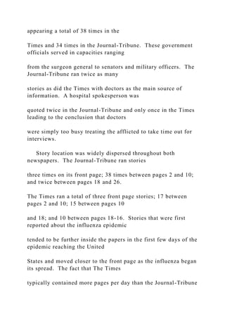 appearing a total of 38 times in the
Times and 34 times in the Journal-Tribune. These government
officials served in capacities ranging
from the surgeon general to senators and military officers. The
Journal-Tribune ran twice as many
stories as did the Times with doctors as the main source of
information. A hospital spokesperson was
quoted twice in the Journal-Tribune and only once in the Times
leading to the conclusion that doctors
were simply too busy treating the afflicted to take time out for
interviews.
Story location was widely dispersed throughout both
newspapers. The Journal-Tribune ran stories
three times on its front page; 38 times between pages 2 and 10;
and twice between pages 18 and 26.
The Times ran a total of three front page stories; 17 between
pages 2 and 10; 15 between pages 10
and 18; and 10 between pages 18-16. Stories that were first
reported about the influenza epidemic
tended to be further inside the papers in the first few days of the
epidemic reaching the United
States and moved closer to the front page as the influenza began
its spread. The fact that The Times
typically contained more pages per day than the Journal-Tribune
 