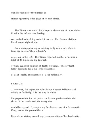 would account for the number of
stories appearing after page 18 in The Times.
The Times was more likely to print the names of those either
ill with the influenza or having
succumbed to it, doing so in 13 stories. The Journal-Tribune
listed names eight times.
Both newspapers began printing daily death tolls almost
from the onset of the epidemic’s
detection in the U.S. The Times reported number of deaths a
total of 27 times and the Journal-
Tribune reported number of deaths 18 times. These “death
tolls” normally took the form of numbers
of dead locally and numbers of dead nationally.
Source 22:
…However, the important point is not whether Wilson acted
wisely or foolishly; it is the way in which
his preparations for the peace conference predetermined the
shape of the battle over the treaty that
would be signed. By appealing for the election of a Democratic
Congress on the ground that a
Republican victory would imply a repudiation of his leadership
 