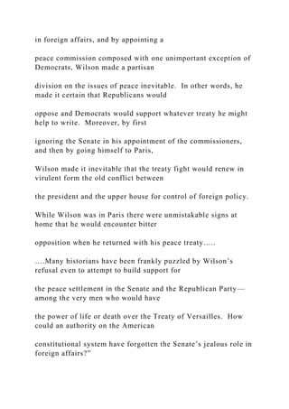 in foreign affairs, and by appointing a
peace commission composed with one unimportant exception of
Democrats, Wilson made a partisan
division on the issues of peace inevitable. In other words, he
made it certain that Republicans would
oppose and Democrats would support whatever treaty he might
help to write. Moreover, by first
ignoring the Senate in his appointment of the commissioners,
and then by going himself to Paris,
Wilson made it inevitable that the treaty fight would renew in
virulent form the old conflict between
the president and the upper house for control of foreign policy.
While Wilson was in Paris there were unmistakable signs at
home that he would encounter bitter
opposition when he returned with his peace treaty…..
….Many historians have been frankly puzzled by Wilson’s
refusal even to attempt to build support for
the peace settlement in the Senate and the Republican Party—
among the very men who would have
the power of life or death over the Treaty of Versailles. How
could an authority on the American
constitutional system have forgotten the Senate’s jealous role in
foreign affairs?”
 