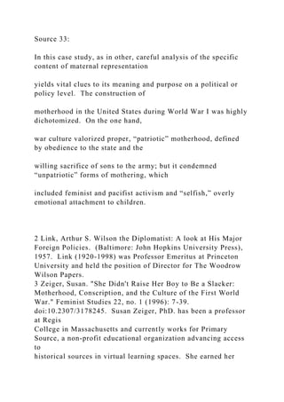 Source 33:
In this case study, as in other, careful analysis of the specific
content of maternal representation
yields vital clues to its meaning and purpose on a political or
policy level. The construction of
motherhood in the United States during World War I was highly
dichotomized. On the one hand,
war culture valorized proper, “patriotic” motherhood, defined
by obedience to the state and the
willing sacrifice of sons to the army; but it condemned
“unpatriotic” forms of mothering, which
included feminist and pacifist activism and “selfish,” overly
emotional attachment to children.
2 Link, Arthur S. Wilson the Diplomatist: A look at His Major
Foreign Policies. (Baltimore: John Hopkins University Press),
1957. Link (1920-1998) was Professor Emeritus at Princeton
University and held the position of Director for The Woodrow
Wilson Papers.
3 Zeiger, Susan. "She Didn't Raise Her Boy to Be a Slacker:
Motherhood, Conscription, and the Culture of the First World
War." Feminist Studies 22, no. 1 (1996): 7-39.
doi:10.2307/3178245. Susan Zeiger, PhD. has been a professor
at Regis
College in Massachusetts and currently works for Primary
Source, a non-profit educational organization advancing access
to
historical sources in virtual learning spaces. She earned her
 