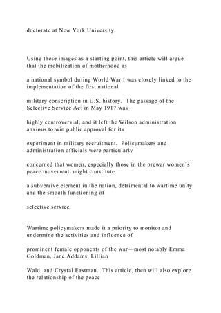 doctorate at New York University.
Using these images as a starting point, this article will argue
that the mobilization of motherhood as
a national symbol during World War I was closely linked to the
implementation of the first national
military conscription in U.S. history. The passage of the
Selective Service Act in May 1917 was
highly controversial, and it left the Wilson administration
anxious to win public approval for its
experiment in military recruitment. Policymakers and
administration officials were particularly
concerned that women, especially those in the prewar women’s
peace movement, might constitute
a subversive element in the nation, detrimental to wartime unity
and the smooth functioning of
selective service.
Wartime policymakers made it a priority to monitor and
undermine the activities and influence of
prominent female opponents of the war—most notably Emma
Goldman, Jane Addams, Lillian
Wald, and Crystal Eastman. This article, then will also explore
the relationship of the peace
 
