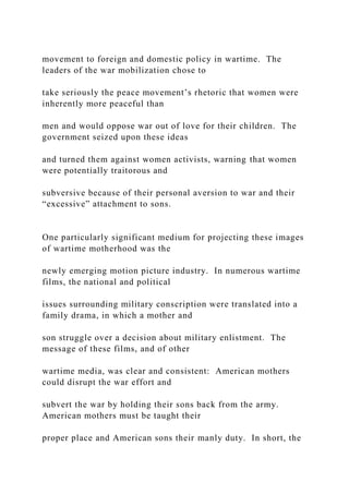 movement to foreign and domestic policy in wartime. The
leaders of the war mobilization chose to
take seriously the peace movement’s rhetoric that women were
inherently more peaceful than
men and would oppose war out of love for their children. The
government seized upon these ideas
and turned them against women activists, warning that women
were potentially traitorous and
subversive because of their personal aversion to war and their
“excessive” attachment to sons.
One particularly significant medium for projecting these images
of wartime motherhood was the
newly emerging motion picture industry. In numerous wartime
films, the national and political
issues surrounding military conscription were translated into a
family drama, in which a mother and
son struggle over a decision about military enlistment. The
message of these films, and of other
wartime media, was clear and consistent: American mothers
could disrupt the war effort and
subvert the war by holding their sons back from the army.
American mothers must be taught their
proper place and American sons their manly duty. In short, the
 