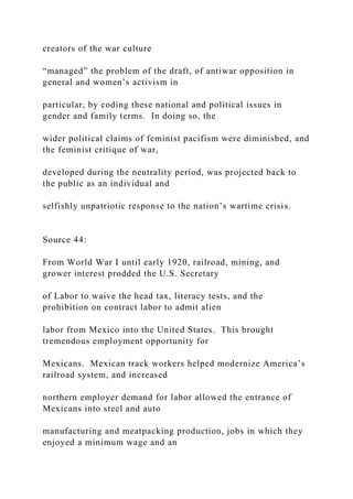 creators of the war culture
“managed” the problem of the draft, of antiwar opposition in
general and women’s activism in
particular, by coding these national and political issues in
gender and family terms. In doing so, the
wider political claims of feminist pacifism were diminished, and
the feminist critique of war,
developed during the neutrality period, was projected back to
the public as an individual and
selfishly unpatriotic response to the nation’s wartime crisis.
Source 44:
From World War I until early 1920, railroad, mining, and
grower interest prodded the U.S. Secretary
of Labor to waive the head tax, literacy tests, and the
prohibition on contract labor to admit alien
labor from Mexico into the United States. This brought
tremendous employment opportunity for
Mexicans. Mexican track workers helped modernize America’s
railroad system, and increased
northern employer demand for labor allowed the entrance of
Mexicans into steel and auto
manufacturing and meatpacking production, jobs in which they
enjoyed a minimum wage and an
 