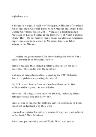 eight-hour day.
4 Zaragosa Vargas, Crucible of Struggle, A History of Mexican
Americans from Colonial Times to the Present Era. (New York:
Oxford University Press), 2011. Vargas is a Distinguished
Professor of Latino Studies at the University of North Carolina,
Chapel Hill. He has written many books on Mexican American
experiences and is an expert in Mexican American labor
unions in the Midwest.
Despite the great demand for labor during the World War I
years, thousands of Mexicans fled to
Mexico because they feared military conscription for duty
overseas. The exodus was the result of
widespread misunderstanding regarding the 1917 Selective
Service legislation expanding the size of
the U.S. armed forces from one hundred thousand to five
million within a year. As one scholar
observed, “this legislation required all men, including aliens,
between twenty-one and thirty-one
years of age to register for military service. Mexicans in Texas
could not understand why they were
required to register for military service if they were not subject
to the draft.” Most Mexican
Americans patriotically backed World War I and served
 