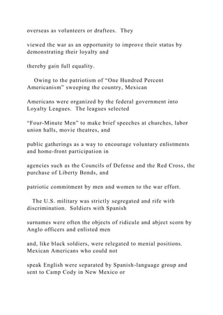 overseas as volunteers or draftees. They
viewed the war as an opportunity to improve their status by
demonstrating their loyalty and
thereby gain full equality.
Owing to the patriotism of “One Hundred Percent
Americanism” sweeping the country, Mexican
Americans were organized by the federal government into
Loyalty Leagues. The leagues selected
“Four-Minute Men” to make brief speeches at churches, labor
union halls, movie theatres, and
public gatherings as a way to encourage voluntary enlistments
and home-front participation in
agencies such as the Councils of Defense and the Red Cross, the
purchase of Liberty Bonds, and
patriotic commitment by men and women to the war effort.
The U.S. military was strictly segregated and rife with
discrimination. Soldiers with Spanish
surnames were often the objects of ridicule and abject scorn by
Anglo officers and enlisted men
and, like black soldiers, were relegated to menial positions.
Mexican Americans who could not
speak English were separated by Spanish-language group and
sent to Camp Cody in New Mexico or
 