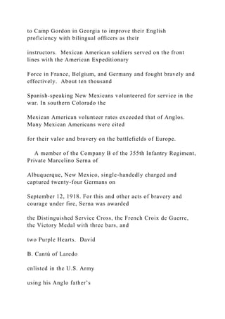 to Camp Gordon in Georgia to improve their English
proficiency with bilingual officers as their
instructors. Mexican American soldiers served on the front
lines with the American Expeditionary
Force in France, Belgium, and Germany and fought bravely and
effectively. About ten thousand
Spanish-speaking New Mexicans volunteered for service in the
war. In southern Colorado the
Mexican American volunteer rates exceeded that of Anglos.
Many Mexican Americans were cited
for their valor and bravery on the battlefields of Europe.
A member of the Company B of the 355th Infantry Regiment,
Private Marcelino Serna of
Albuquerque, New Mexico, single-handedly charged and
captured twenty-four Germans on
September 12, 1918. For this and other acts of bravery and
courage under fire, Serna was awarded
the Distinguished Service Cross, the French Croix de Guerre,
the Victory Medal with three bars, and
two Purple Hearts. David
B. Cantú of Laredo
enlisted in the U.S. Army
using his Anglo father’s
 