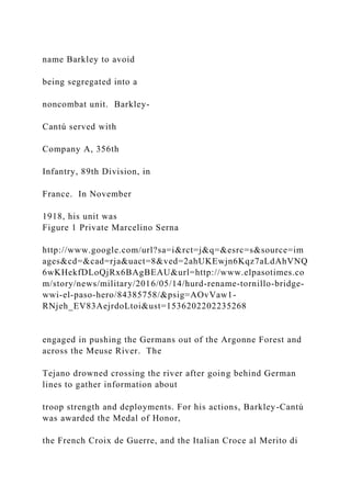 name Barkley to avoid
being segregated into a
noncombat unit. Barkley-
Cantú served with
Company A, 356th
Infantry, 89th Division, in
France. In November
1918, his unit was
Figure 1 Private Marcelino Serna
http://www.google.com/url?sa=i&rct=j&q=&esrc=s&source=im
ages&cd=&cad=rja&uact=8&ved=2ahUKEwjn6Kqz7aLdAhVNQ
6wKHekfDLoQjRx6BAgBEAU&url=http://www.elpasotimes.co
m/story/news/military/2016/05/14/hurd-rename-tornillo-bridge-
wwi-el-paso-hero/84385758/&psig=AOvVaw1-
RNjeh_EV83AejrdoLtoi&ust=1536202202235268
engaged in pushing the Germans out of the Argonne Forest and
across the Meuse River. The
Tejano drowned crossing the river after going behind German
lines to gather information about
troop strength and deployments. For his actions, Barkley-Cantú
was awarded the Medal of Honor,
the French Croix de Guerre, and the Italian Croce al Merito di
 