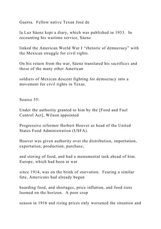 Guerra. Fellow native Texan José de
la Luz Sáenz kept a diary, which was published in 1933. In
recounting his wartime service, Sáenz
linked the American World War I “rhetoric of democracy” with
the Mexican struggle for civil rights.
On his return from the war, Sáenz translated his sacrifices and
those of the many other American
soldiers of Mexican descent fighting for democracy into a
movement for civil rights in Texas.
Source 55:
Under the authority granted to him by the [Food and Fuel
Control Act], Wilson appointed
Progressive reformer Herbert Hoover as head of the United
States Food Administration (USFA).
Hoover was given authority over the distribution, importation,
exportation, production, purchase,
and storing of food, and had a monumental task ahead of him.
Europe, which had been at war
since 1914, was on the brink of starvation. Fearing a similar
fate, Americans had already begun
hoarding food, and shortages, price inflation, and food riots
loomed on the horizon. A poor crop
season in 1916 and rising prices only worsened the situation and
 