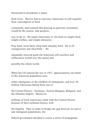 threatened to precipitate a major
food crisis. Hoover had to convince Americans to self-regulate
their consumption of food
voluntarily, and realized that playing on patriotic sentiments
would be the easiest, and quickest,
way to do so. He urged Americans to ‘Go back to simple food,
simple clothes, and simple pleasures.
Pray hard, work hard, sleep hard and play hard. Do it all
courageously and cheerfully.’ He
repeatedly stressed good old American self-sacrifice and
selflessness would save the nation and
possibly the whole world.
When the US entered the war in 1917, approximately one-third
of the American population were
either immigrants or the children of immigrants, and over 10
million Americans hailed from one of
the Central Powers—Germany, Austria-Hungary, Bulgaria, and
the Ottoman Empire. Moreover,
millions of Irish Americans sided with the Central Powers
because of their turbulent history with
the English. Thus in order to bridge the gap between its native
and immigrant populations, the
federal government decided to create a series of propaganda
 