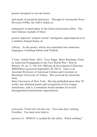 posters designed to win the hearts
and minds of potential detractors. Through its Vernacular Press
Division (VPD), the USFA called on
immigrants to participate in the food conservation effort. The
most famous example of these
posters depicted ‘tempest tossed’ immigrants superimposed over
a rainbow-framed Statue of
Liberty. As the poster, which was translated into numerous
languages, including Italian and Yiddish,
5 Tunc, Tanfer Emin. 2012. "Less Sugar, More Warships: Food
as American Propaganda in the First World War." War In
History 19, no. 2: 193-216. Military & Government Collection,
EBSCOhost (accessed September 30, 2017). Tunc is an
Assistant Professor of American Culture and Literature at
Hacettepe University in Turkey. She received her doctorate
from
State University of New York. She has published more than 70
works, has obtained grants and recognition of Ivy League
institutions, and is a committee board member of several
distinguished international organizations.
conveyed, ‘Food will win the war. You came here seeking
Freedom. You must now help to
preserve it. WHEAT is needed for the allies. Waste nothing.”
 
