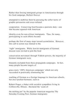 Rather than forcing immigrant groups to Americanize through
his food campaign, Herbert Hoover
attempted to mobilize them by pursuing the softer tactic of
graphic persuasion and cross-cultural
cooperation. Conserving food became a patriotic duty—one
that became equated with American
identity even for non-citizen immigrants. Thus, for many,
participating in such efforts became
perhaps the first of many steps toward assimilation. However,
this call to action was limited to the
‘right’ immigrants. While Jewish immigrants of German
descent were invited to join the food
conservation movement through Yiddish powers, the majority of
German immigrants were
blatantly excluded from these propaganda campaigns. In fact,
many people became targets of
grass-roots ‘100% American campaigns’ which not only
succeeded in practically eliminating the
teaching of German as a foreign language in American schools,
but also lynched Germans, such as
Robert Prager, a baker with socialist sympathies living in
Collinsville, Illinois. Declared the ‘scum of
the melting pot’ by the popular American magazine The
Saturday Evening Post, German immigrants
 