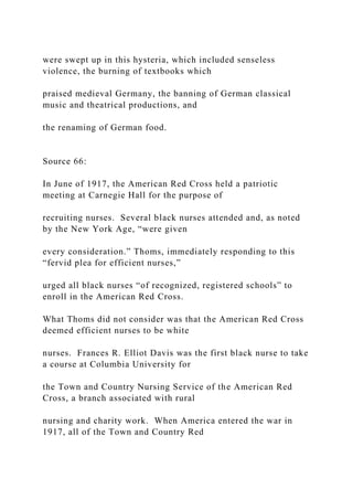 were swept up in this hysteria, which included senseless
violence, the burning of textbooks which
praised medieval Germany, the banning of German classical
music and theatrical productions, and
the renaming of German food.
Source 66:
In June of 1917, the American Red Cross held a patriotic
meeting at Carnegie Hall for the purpose of
recruiting nurses. Several black nurses attended and, as noted
by the New York Age, “were given
every consideration.” Thoms, immediately responding to this
“fervid plea for efficient nurses,”
urged all black nurses “of recognized, registered schools” to
enroll in the American Red Cross.
What Thoms did not consider was that the American Red Cross
deemed efficient nurses to be white
nurses. Frances R. Elliot Davis was the first black nurse to take
a course at Columbia University for
the Town and Country Nursing Service of the American Red
Cross, a branch associated with rural
nursing and charity work. When America entered the war in
1917, all of the Town and Country Red
 
