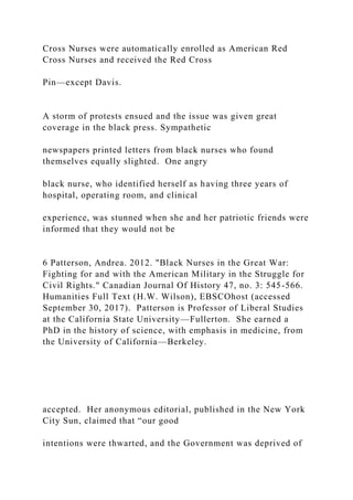 Cross Nurses were automatically enrolled as American Red
Cross Nurses and received the Red Cross
Pin—except Davis.
A storm of protests ensued and the issue was given great
coverage in the black press. Sympathetic
newspapers printed letters from black nurses who found
themselves equally slighted. One angry
black nurse, who identified herself as having three years of
hospital, operating room, and clinical
experience, was stunned when she and her patriotic friends were
informed that they would not be
6 Patterson, Andrea. 2012. "Black Nurses in the Great War:
Fighting for and with the American Military in the Struggle for
Civil Rights." Canadian Journal Of History 47, no. 3: 545-566.
Humanities Full Text (H.W. Wilson), EBSCOhost (accessed
September 30, 2017). Patterson is Professor of Liberal Studies
at the California State University—Fullerton. She earned a
PhD in the history of science, with emphasis in medicine, from
the University of California—Berkeley.
accepted. Her anonymous editorial, published in the New York
City Sun, claimed that “our good
intentions were thwarted, and the Government was deprived of
 