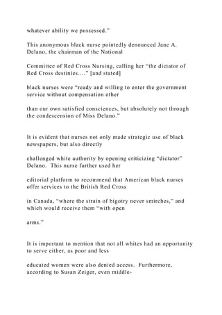 whatever ability we possessed.”
This anonymous black nurse pointedly denounced Jane A.
Delano, the chairman of the National
Committee of Red Cross Nursing, calling her “the dictator of
Red Cross destinies….” [and stated]
black nurses were “ready and willing to enter the government
service without compensation other
than our own satisfied consciences, but absolutely not through
the condescension of Miss Delano.”
It is evident that nurses not only made strategic use of black
newspapers, but also directly
challenged white authority by opening criticizing “dictator”
Delano. This nurse further used her
editorial platform to recommend that American black nurses
offer services to the British Red Cross
in Canada, “where the strain of bigotry never smirches,” and
which would receive them “with open
arms.”
It is important to mention that not all whites had an opportunity
to serve either, as poor and less
educated women were also denied access. Furthermore,
according to Susan Zeiger, even middle-
 