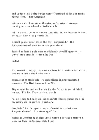 and upper-class white nurses were “frustrated by lack of formal
recognition.” The American
military viewed nurses as threatening “precisely because
nursing was considered an indisputable
military need, because women controlled it, and because it was
thought to have the potential to
disrupt gender relations in the post-war period.” The
independence of wartime nurses gave rise to
fears that these single women might not be willing to settle
down into domesticity once the war
ended.
The refusal to accept black nurses into the American Red Cross
was more than some blacks could
tolerate after black soldiers had enlisted in unprecedented
numbers. The Red Cross and the War
Department blamed each other for the failure to recruit black
nurses. The Red Cross insisted that it
“at all times had been willing to enroll colored nurses meeting
requirements for service in military
hospitals,” but the appointment of nurses rested with the
Surgeon General. At a meeting of the
National Committee of Red Cross Nursing Service before the
war, the Surgeon General stated that
 