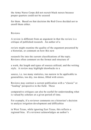 the Army Nurse Corps did not recruit black nurses because
proper quarters could not be secured
for them. Based on that decision the Red Cross decided not to
enroll them either.
Reviews
A review is different from an argument in that the review is a
critique of published research. An author of a
review might examine the quality of the argument presented by
a historian, or comment on how this new
research fits into the current classifications of the topic.
Reviews often comment on the format and structure of
a work, the length and types of sources utilized, and the writing
style. A review may highlight drawbacks to a
source, i.e. too many statistics, too narrow to be applicable to
generalities, too dry, too dense, filled with errors.
Reviews may contrast a current publication with a “classic” or
“leading” perspective in the field. These
comparative critiques can also be useful for understanding what
is valued by scholars at a given period of time.
For example, if a reviewer comments on a historian’s decision
to analyze irrigation development and difficulties
in West Texas, while ignoring East Texas, this reflects a
regional bias. If a reviewer acknowledges an author’s
 